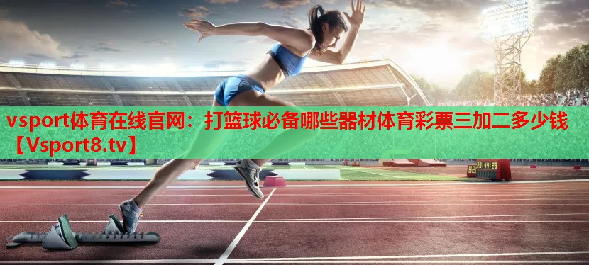 vsport體育在線官網(wǎng)：打籃球必備哪些器材體育彩票三加二多少錢